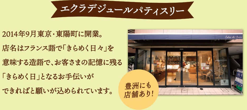 エクラデジュールパティスリー 2014年9月東京・東陽町に開業。店名はフランス語で「きらめく日々」を意味する造語で、お客さまの記憶に残る「きらめく日」となるお手伝いができればと願いが込められています。