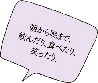 朝から晩まで、飲んだり、食べたり、笑ったり。